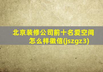 北京装修公司前十名爱空间怎么样徽信(jszgz3)