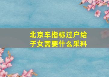 北京车指标过户给子女需要什么采料