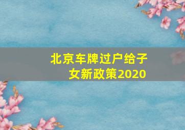 北京车牌过户给子女新政策2020