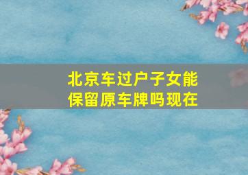 北京车过户子女能保留原车牌吗现在