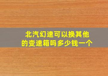 北汽幻速可以换其他的变速箱吗多少钱一个