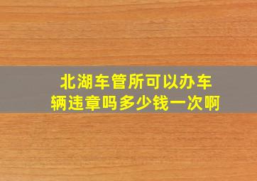 北湖车管所可以办车辆违章吗多少钱一次啊