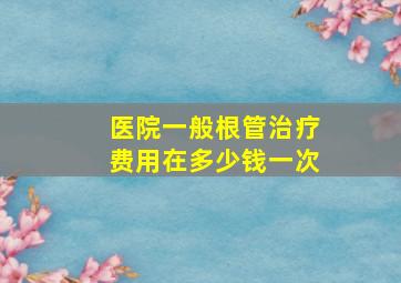 医院一般根管治疗费用在多少钱一次