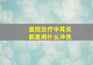 医院治疗中耳炎都是用什么冲洗