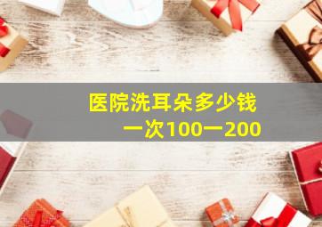 医院洗耳朵多少钱一次100一200