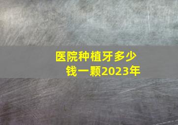 医院种植牙多少钱一颗2023年