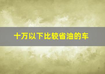 十万以下比较省油的车