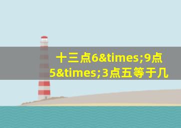 十三点6×9点5×3点五等于几