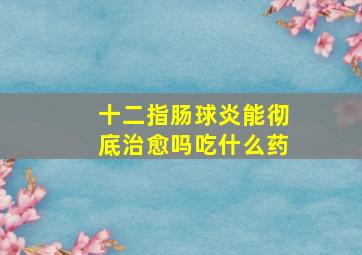 十二指肠球炎能彻底治愈吗吃什么药