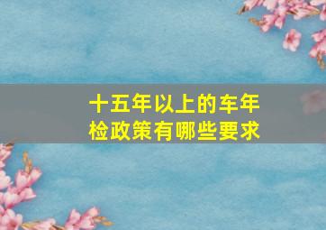 十五年以上的车年检政策有哪些要求