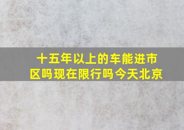 十五年以上的车能进市区吗现在限行吗今天北京