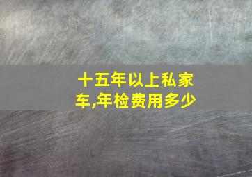 十五年以上私家车,年检费用多少