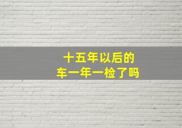 十五年以后的车一年一检了吗