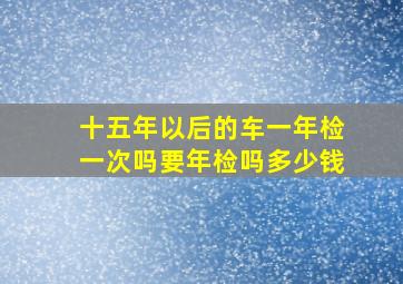 十五年以后的车一年检一次吗要年检吗多少钱