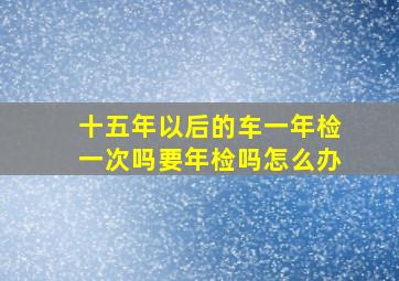 十五年以后的车一年检一次吗要年检吗怎么办