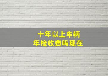 十年以上车辆年检收费吗现在