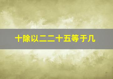 十除以二二十五等于几