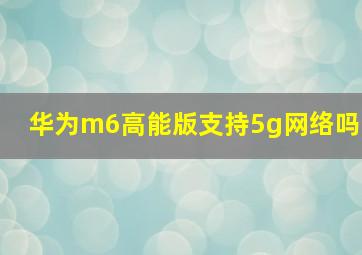 华为m6高能版支持5g网络吗