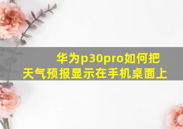 华为p30pro如何把天气预报显示在手机桌面上