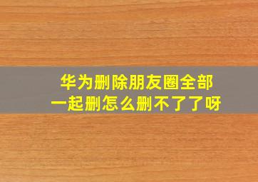 华为删除朋友圈全部一起删怎么删不了了呀