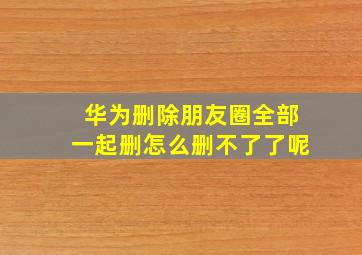 华为删除朋友圈全部一起删怎么删不了了呢