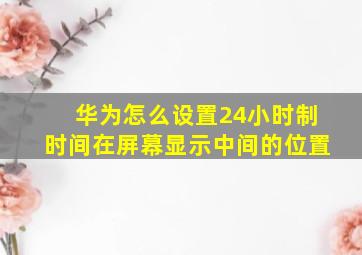 华为怎么设置24小时制时间在屏幕显示中间的位置