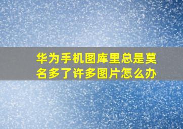 华为手机图库里总是莫名多了许多图片怎么办