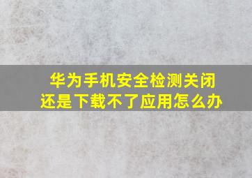 华为手机安全检测关闭还是下载不了应用怎么办