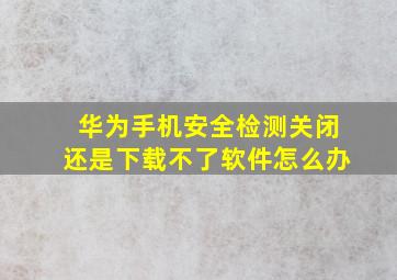 华为手机安全检测关闭还是下载不了软件怎么办