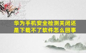 华为手机安全检测关闭还是下载不了软件怎么回事