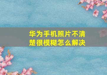 华为手机照片不清楚很模糊怎么解决