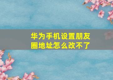 华为手机设置朋友圈地址怎么改不了