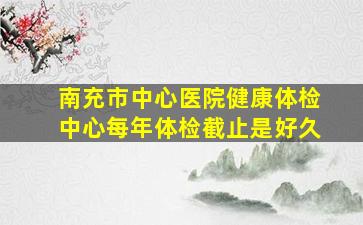 南充市中心医院健康体检中心每年体检截止是好久