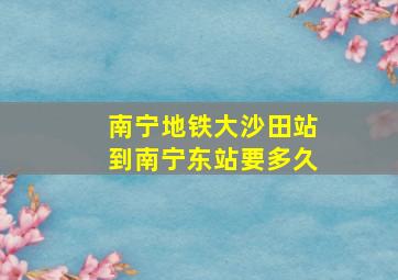 南宁地铁大沙田站到南宁东站要多久