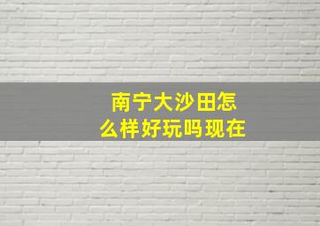 南宁大沙田怎么样好玩吗现在