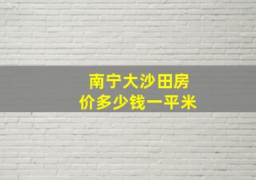 南宁大沙田房价多少钱一平米