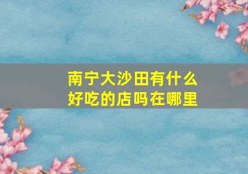 南宁大沙田有什么好吃的店吗在哪里