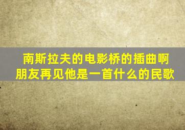 南斯拉夫的电影桥的插曲啊朋友再见他是一首什么的民歌