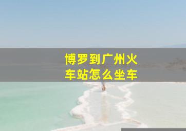 博罗到广州火车站怎么坐车