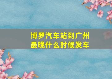 博罗汽车站到广州最晚什么时候发车