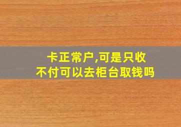 卡正常户,可是只收不付可以去柜台取钱吗