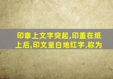 印章上文字突起,印盖在纸上后,印文呈白地红字,称为