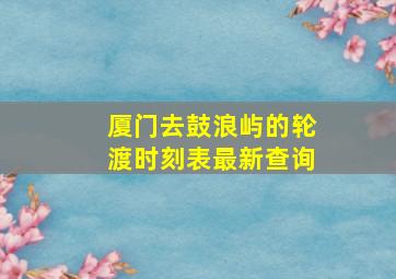 厦门去鼓浪屿的轮渡时刻表最新查询