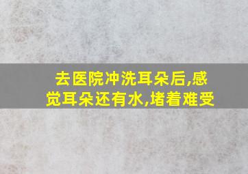 去医院冲洗耳朵后,感觉耳朵还有水,堵着难受