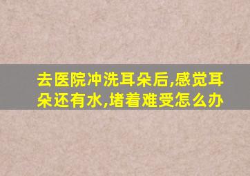 去医院冲洗耳朵后,感觉耳朵还有水,堵着难受怎么办