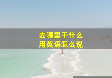 去哪里干什么用英语怎么说