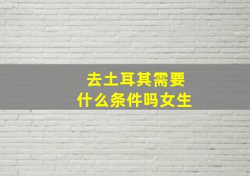 去土耳其需要什么条件吗女生