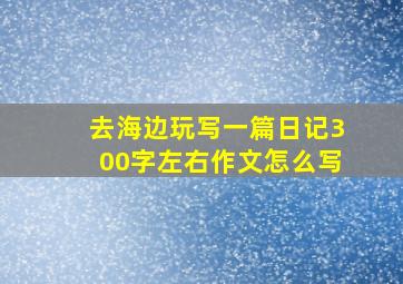 去海边玩写一篇日记300字左右作文怎么写