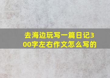 去海边玩写一篇日记300字左右作文怎么写的