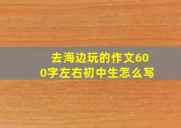 去海边玩的作文600字左右初中生怎么写